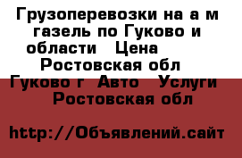 Грузоперевозки на а/м газель по Гуково и области › Цена ­ 500 - Ростовская обл., Гуково г. Авто » Услуги   . Ростовская обл.